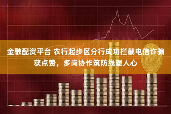 金融配资平台 农行起步区分行成功拦截电信诈骗获点赞，多岗协作筑防线暖人心