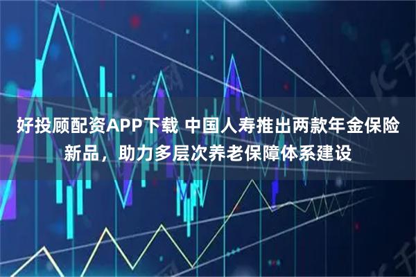 好投顾配资APP下载 中国人寿推出两款年金保险新品,助力多层次养老保障体系建设