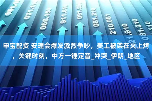 申宝配资 安理会爆发激烈争吵,美工被架在火上烤,关键时刻,中方一锤定音_冲突_伊朗_地区