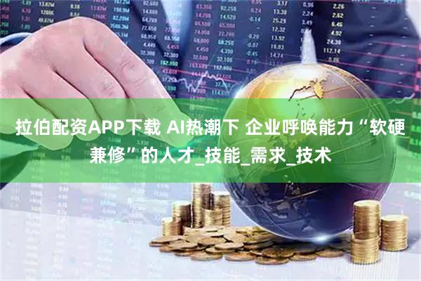 拉伯配资APP下载 AI热潮下 企业呼唤能力“软硬兼修”的人才_技能_需求_技术
