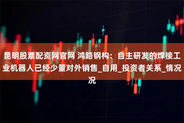 昆明股票配资网官网 鸿路钢构：自主研发的焊接工业机器人已经少量对外销售_自用_投资者关系_情况
