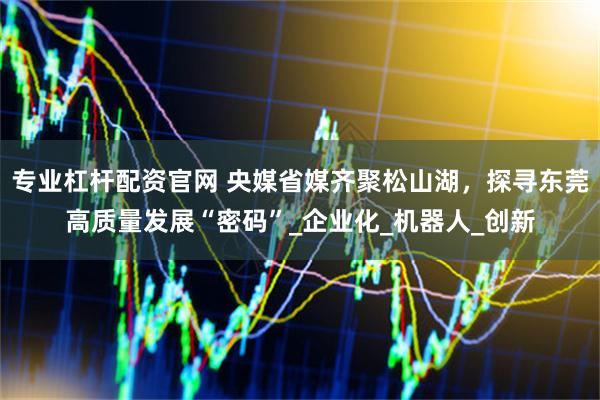 专业杠杆配资官网 央媒省媒齐聚松山湖,探寻东莞高质量发展“密码”_企业化_机器人_创新