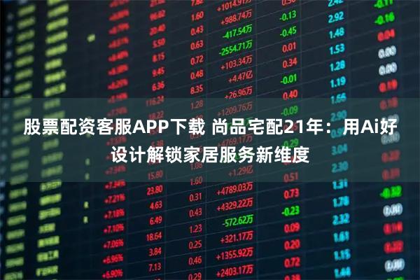 股票配资客服APP下载 尚品宅配21年:用Ai好设计解锁家居服务新维度