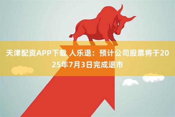 天津配资APP下载 人乐退:预计公司股票将于2025年7月3日完成退市