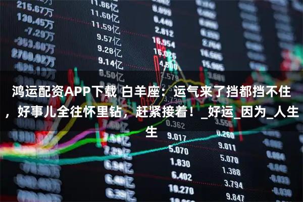 鸿运配资APP下载 白羊座:运气来了挡都挡不住,好事儿全往怀里钻,赶紧接着!_好运_因为_人生