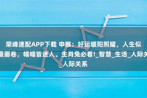 荣峰速配APP下载 申猴:好运暖阳照耀,人生似浪漫画卷,幅幅皆迷人。生肖兔必看!_智慧_生活_人际关系