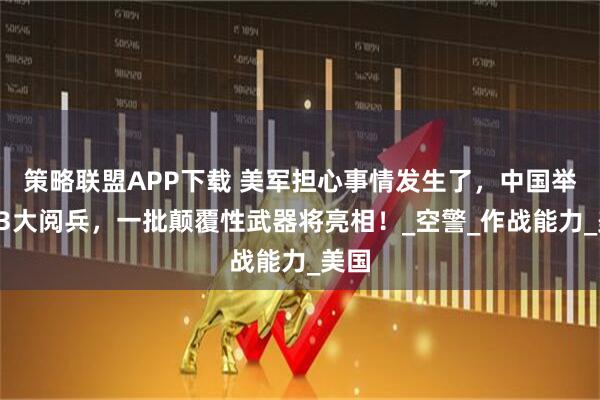 策略联盟APP下载 美军担心事情发生了,中国举行93大阅兵,一批颠覆性武器将亮相!_空警_作战能力_美国