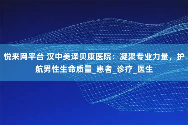 悦来网平台 汉中美泽贝康医院:凝聚专业力量,护航男性生命质量_患者_诊疗_医生