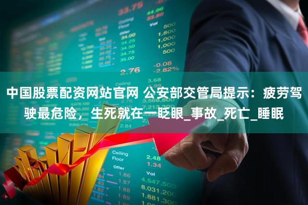 中国股票配资网站官网 公安部交管局提示:疲劳驾驶最危险,生死就在一眨眼_事故_死亡_睡眠