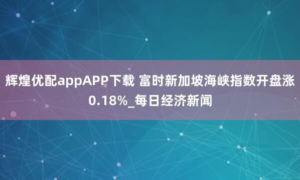 辉煌优配appAPP下载 富时新加坡海峡指数开盘涨0.18%_每日经济新闻
