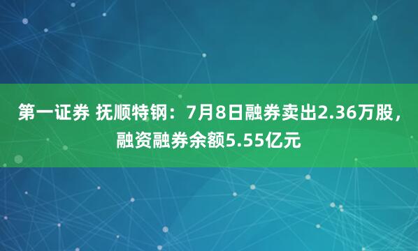 第一证券 抚顺特钢:7月8日融券卖出2.36万股,融资融券余额5.55亿元