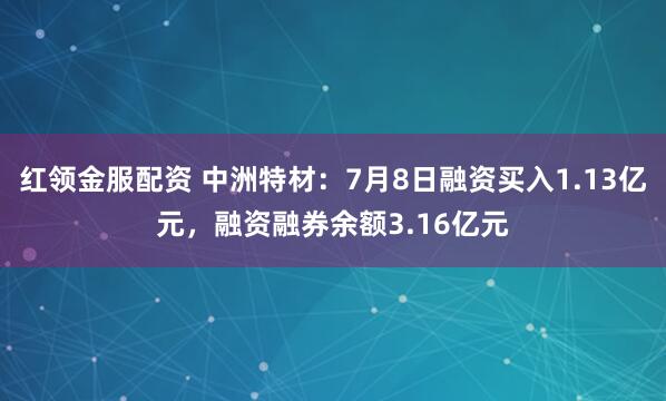 红领金服配资 中洲特材：7月8日融资买入1.13亿元，融资融券余额3.16亿元