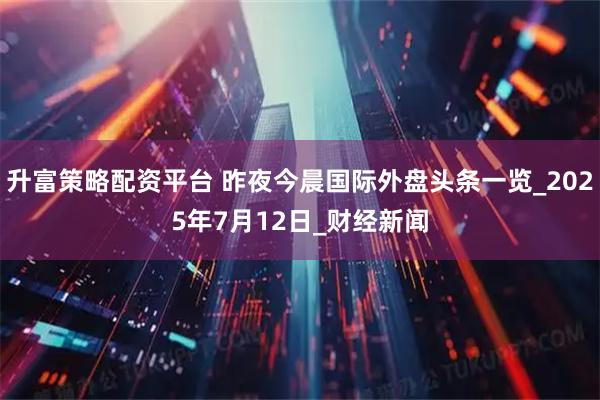升富策略配资平台 昨夜今晨国际外盘头条一览_2025年7月12日_财经新闻