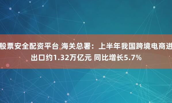 股票安全配资平台 海关总署：上半年我国跨境电商进出口约1.32万亿元 同比增长5.7%