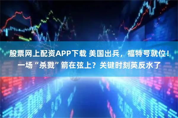 股票网上配资APP下载 美国出兵,福特号就位!一场“杀戮”箭在弦上?关键时刻英反水了