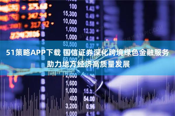 51策略APP下载 国信证券深化跨境绿色金融服务 助力地方经济高质量发展