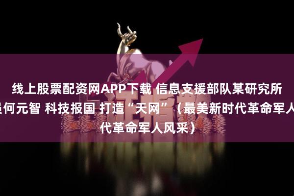 线上股票配资网APP下载 信息支援部队某研究所研究员何元智 科技报国 打造“天网”(最美新时代革命军人风采)