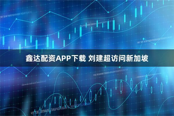 鑫达配资APP下载 刘建超访问新加坡