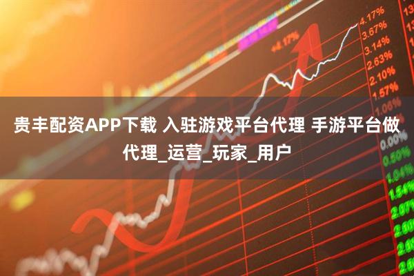 贵丰配资APP下载 入驻游戏平台代理 手游平台做代理_运营_玩家_用户