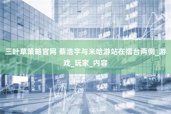 三叶草策略官网 蔡浩宇与米哈游站在擂台两侧_游戏_玩家_内容