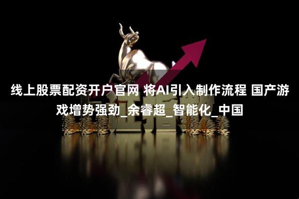线上股票配资开户官网 将AI引入制作流程 国产游戏增势强劲_余睿超_智能化_中国