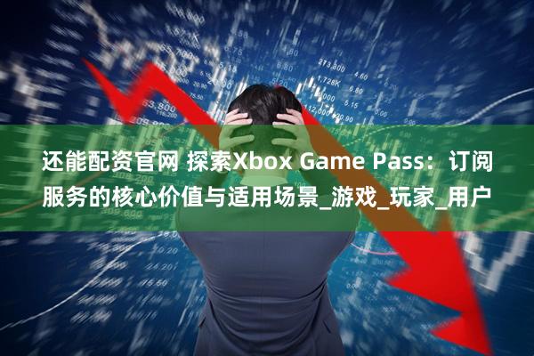 还能配资官网 探索Xbox Game Pass：订阅服务的核心价值与适用场景_游戏_玩家_用户
