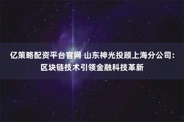 亿策略配资平台官网 山东神光投顾上海分公司：区块链技术引领金融科技革新