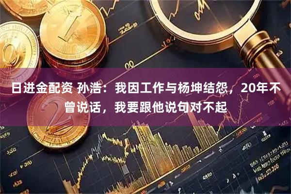 日进金配资 孙浩：我因工作与杨坤结怨，20年不曾说话，我要跟他说句对不起