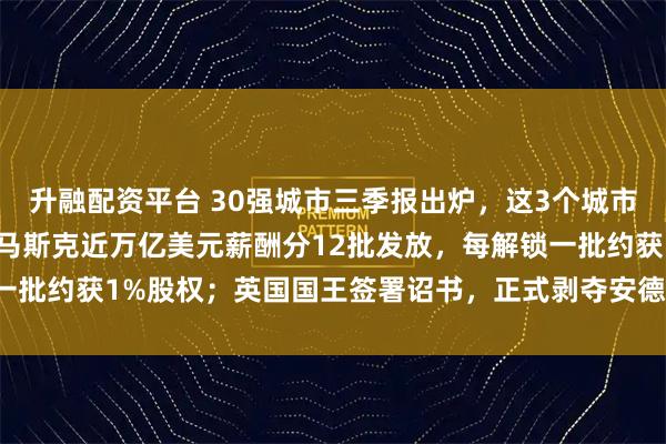 升融配资平台 30强城市三季报出炉，这3个城市今年将冲击万亿GDP；马斯克近万亿美元薪酬分12批发放，每解锁一批约获1%股权；英国国王签署诏书，正式剥夺安德鲁王子头衔｜早报