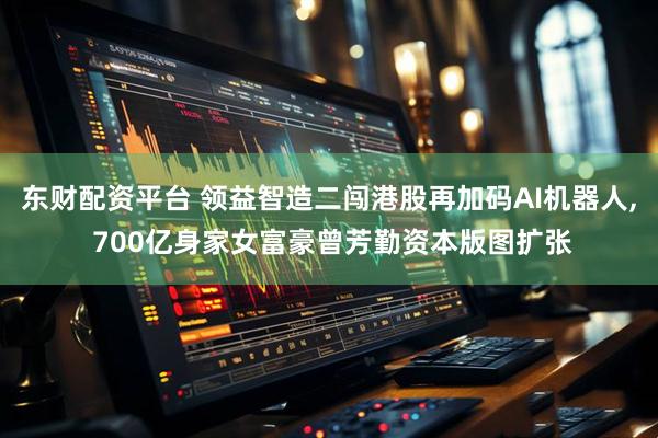 东财配资平台 领益智造二闯港股再加码AI机器人, 700亿身家女富豪曾芳勤资本版图扩张