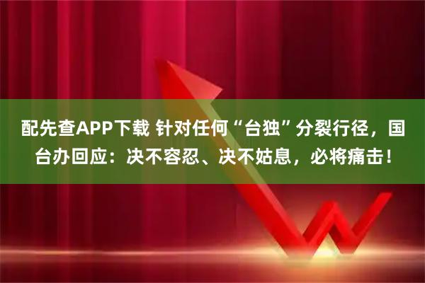 配先查APP下载 针对任何“台独”分裂行径，国台办回应：决不容忍、决不姑息，必将痛击！