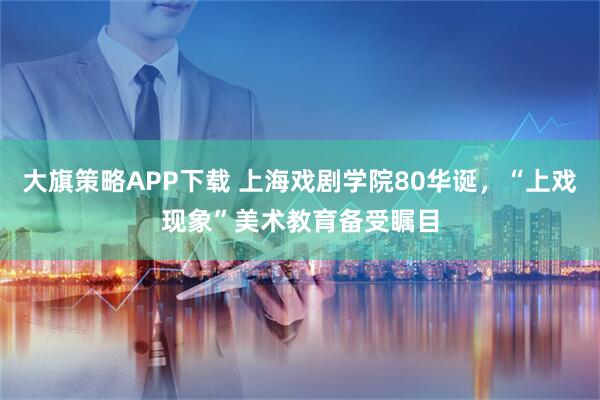 大旗策略APP下载 上海戏剧学院80华诞，“上戏现象”美术教育备受瞩目