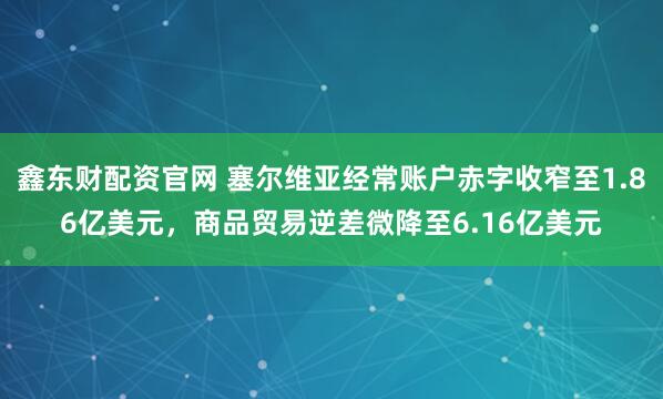 鑫东财配资官网 塞尔维亚经常账户赤字收窄至1.86亿美元，商品贸易逆差微降至6.16亿美元