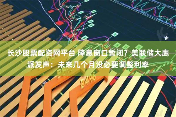 长沙股票配资网平台 降息窗口暂闭?美联储大鹰派发声:未来几个月没必要调整利率