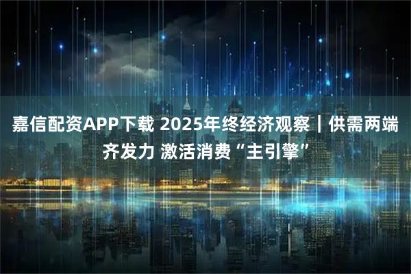 嘉信配资APP下载 2025年终经济观察|供需两端齐发力 激活消费“主引擎”