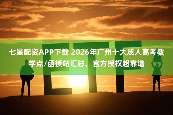 七星配资APP下载 2026年广州十大成人高考教学点/函授站汇总，官方授权超靠谱