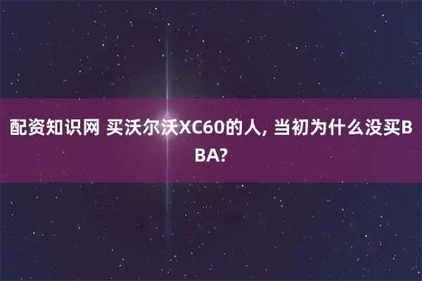 配资知识网 买沃尔沃XC60的人, 当初为什么没买BBA?