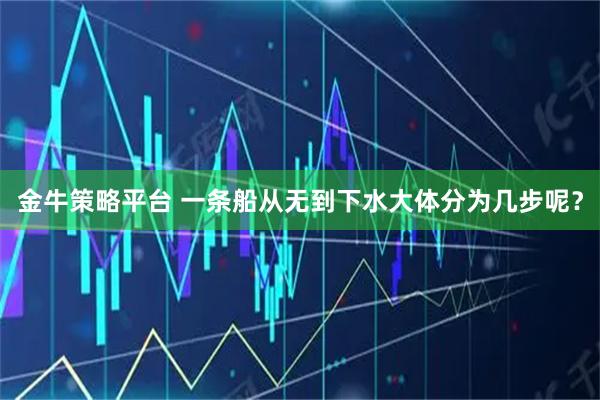 金牛策略平台 一条船从无到下水大体分为几步呢？