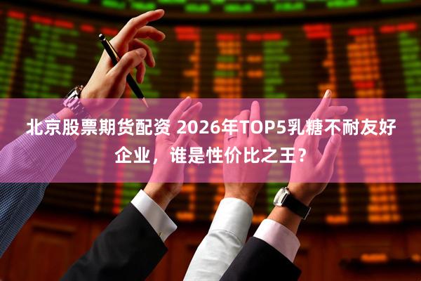 北京股票期货配资 2026年TOP5乳糖不耐友好企业，谁是性价比之王？