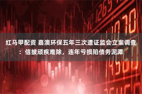 红马甲配资 嘉澳环保五年三次遭证监会立案调查：信披顽疾难除，连年亏损陷债务泥潭