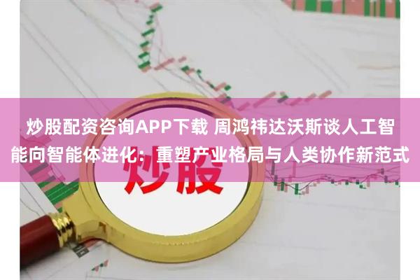炒股配资咨询APP下载 周鸿祎达沃斯谈人工智能向智能体进化：重塑产业格局与人类协作新范式