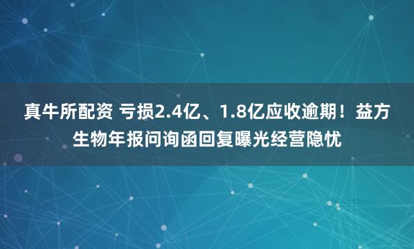 真牛所配资 亏损2.4亿、1.8亿应收逾期！益方生物年报问询函回复曝光经营隐忧
