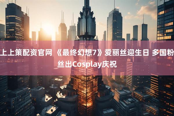 上上策配资官网 《最终幻想7》爱丽丝迎生日 多国粉丝出Cosplay庆祝