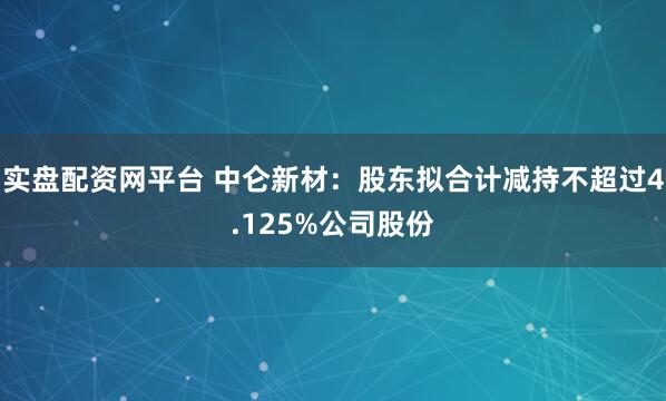 实盘配资网平台 中仑新材：股东拟合计减持不超过4.125%公司股份