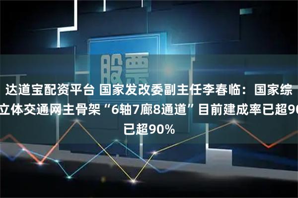 达道宝配资平台 国家发改委副主任李春临：国家综合立体交通网主骨架“6轴7廊8通道”目前建成率已超90%