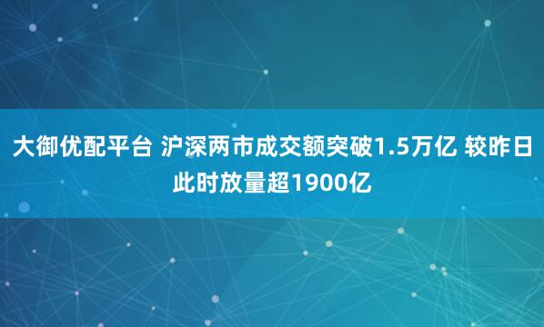大御优配平台 沪深两市成交额突破1.5万亿 较昨日此时放量超1900亿