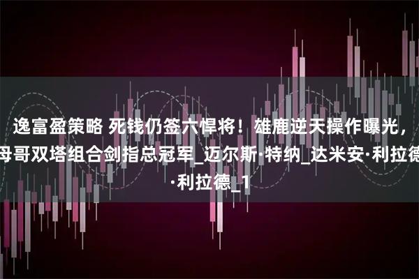 逸富盈策略 死钱仍签六悍将！雄鹿逆天操作曝光，字母哥双塔组合剑指总冠军_迈尔斯·特纳_达米安·利拉德_1