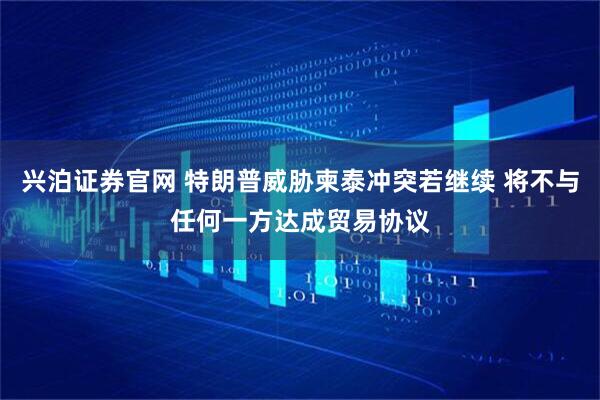 兴泊证券官网 特朗普威胁柬泰冲突若继续 将不与任何一方达成贸易协议