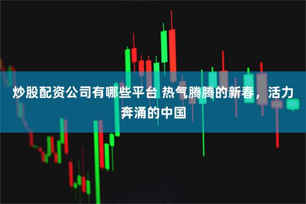 炒股配资公司有哪些平台 热气腾腾的新春，活力奔涌的中国