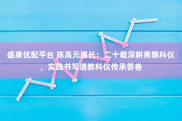 盛康优配平台 陈高元道长：二十载深耕斋醮科仪，实践书写道教科仪传承答卷